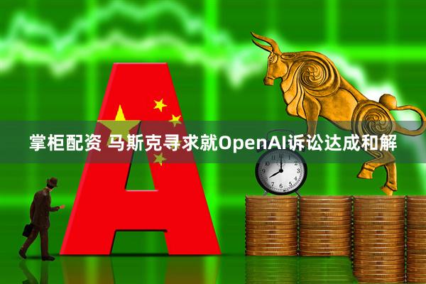掌柜配资 马斯克寻求就OpenAI诉讼达成和解